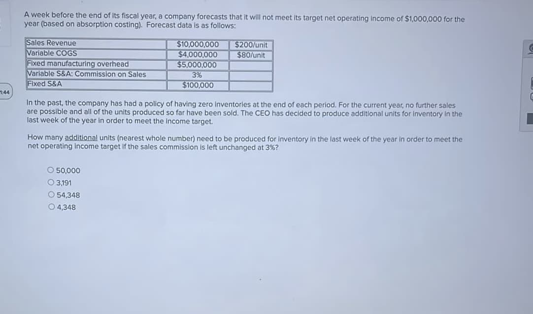 A week before the end of Its fiscal year, a company forecasts that It will not meet its target net operating income of $1,000,000 for the
year (based on absorption costing). Forecast data is as follows:
Sales Revenue
Variable COGS
Fixed manufacturing overhead
Variable S&A: Commission on Sales
Fixed S&A
$200/unit
$80/unit
$10,000,000
$4,000,000
$5,000,000
3%
$100,000
1:44
In the past, the company has had a policy of having zero inventories at the end of each period. For the current year, no further sales
are possible and all of the units produced so far have been sold. The CEO has decided to produce additional units for Inventory in the
last week of the year in order to meet the Income target.
How many additional units (nearest whole number) need to be produced for inventory in the last week of the year in order to meet the
net operating Income target if the sales commission is left unchanged at 3%?
O 50,000
O 3,191
O 54,348
O 4,348
