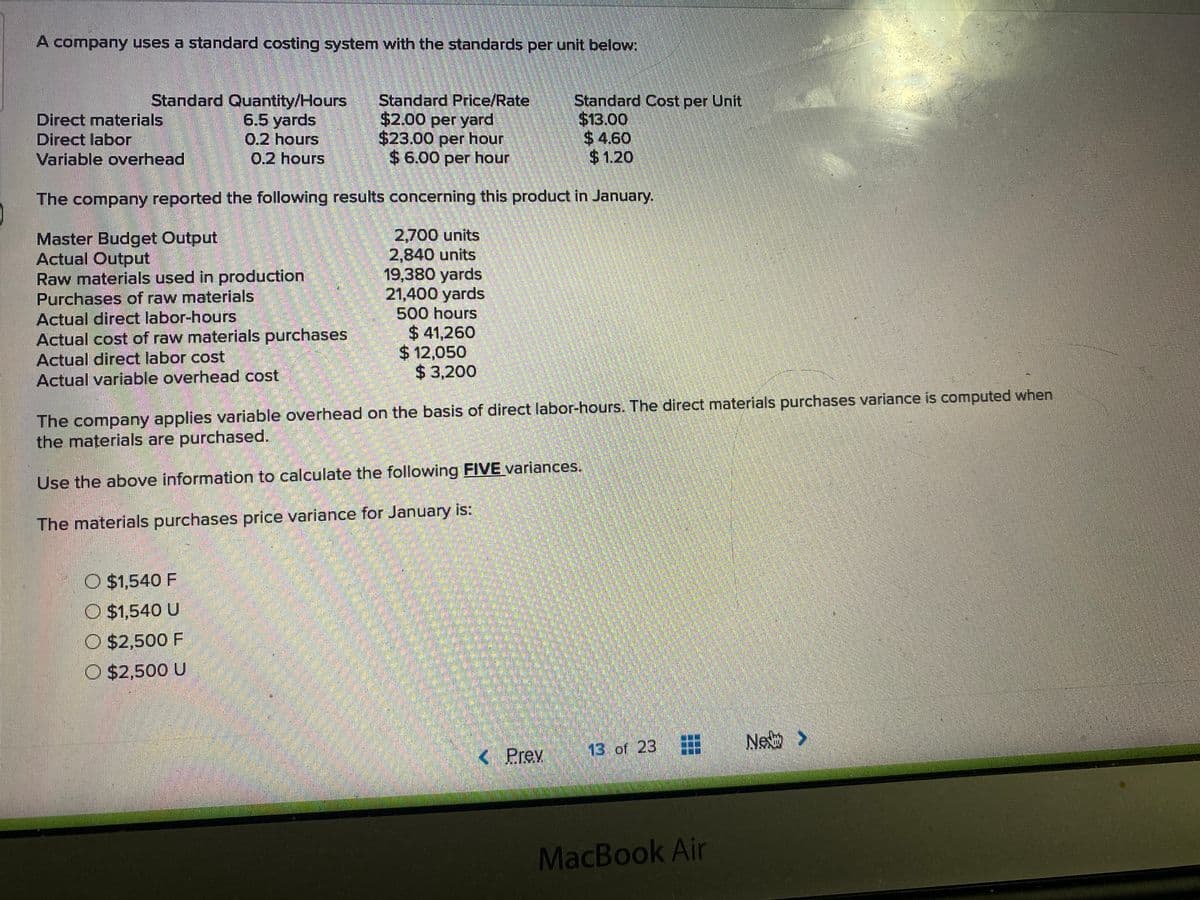 A company uses a standard costing system with the standards per unit below:
Direct materials
Direct labor
Variable overhead
Standard Quantity/Hours
6.5 yards
0.2 hours
0,2 hours
Standard Price/Rate
$2.00 per yard
$23.00 per hour
$6.00 per hour
Standard Cost per Unit
$13.00
$ 4.60
$1.20
The company reported the following results concerning this product in January.
Master Budget Output
Actual Output
Raw materials used in production
Purchases of raw materials
Actual direct labor-hours
Actual cost of raw materials purchases
Actual direct labor cost
Actual variable overhead cost
2,700 units
2,840 units
19,380 yards
21,400 yards
500 hours
$ 41,260
$12,050
$ 3,200
The company applies variable overhead on the basis of direct labor-hours. The direct materials purchases variance is computed when
the materials are purchased.
Use the above information to calculate the following FIVE variances.
The materials purchases price variance for January is:
O $1,540 F
O $1,540 U
O $2,500 F
O $2,500 U
Ne如 >
< Prev
13.of 23
MacBook Air
