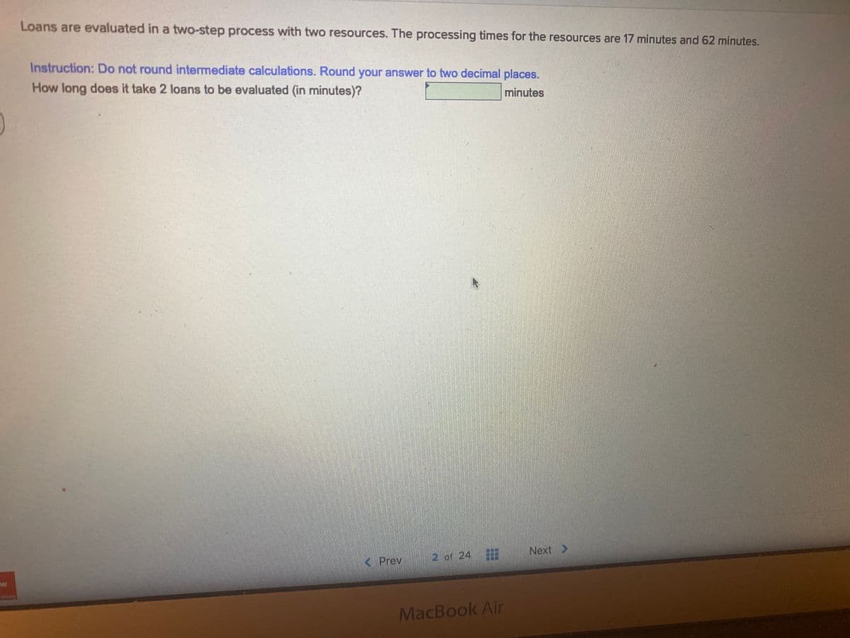 Loans are evaluated in a two-step process with two resources. The processing times for the resources are 17 minutes and 62 minutes.
Instruction: Do not round intermediate calculations. Round your answer to two decimal places.
How long does it take 2 loans to be evaluated (in minutes)?
minutes
2 of 24
Next >
< Prev
MacBook Air

