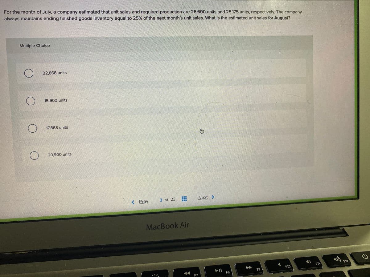 For the month of July, a company estimated that unit sales and required production are 26,600 units and 25,175 units, respectively. The company
always maintains ending finished goods inventory equal to 25% of the next month's unit sales. What is the estimated unit sales for August?
Multiple Choice
22,868 units
15,900 units
17,868 units
20,900 units
< Prev
3 of 23
Next >
MacBook Air
F11
F12
F9
F10
F7
F8
身
