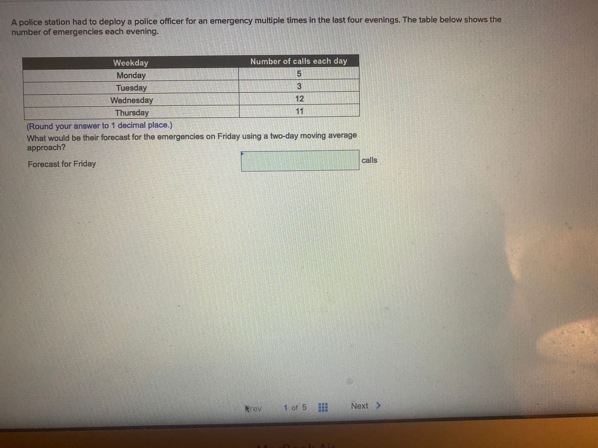 A police station had to deploy a police officer for an emergency multiple times in the last four evenings. The table below shows the
number of emergencies each evening.
Weekday
Number of calls each day
5.
Monday
Tuesday
Wednesday
12
Thursday
11
(Round your answer to 1 decimal place.)
What would be their forecast for the emergencies on Friday using a two-day moving average
approach?
calls
Forecast for Friday
Rrev
1 of 5
Next >
