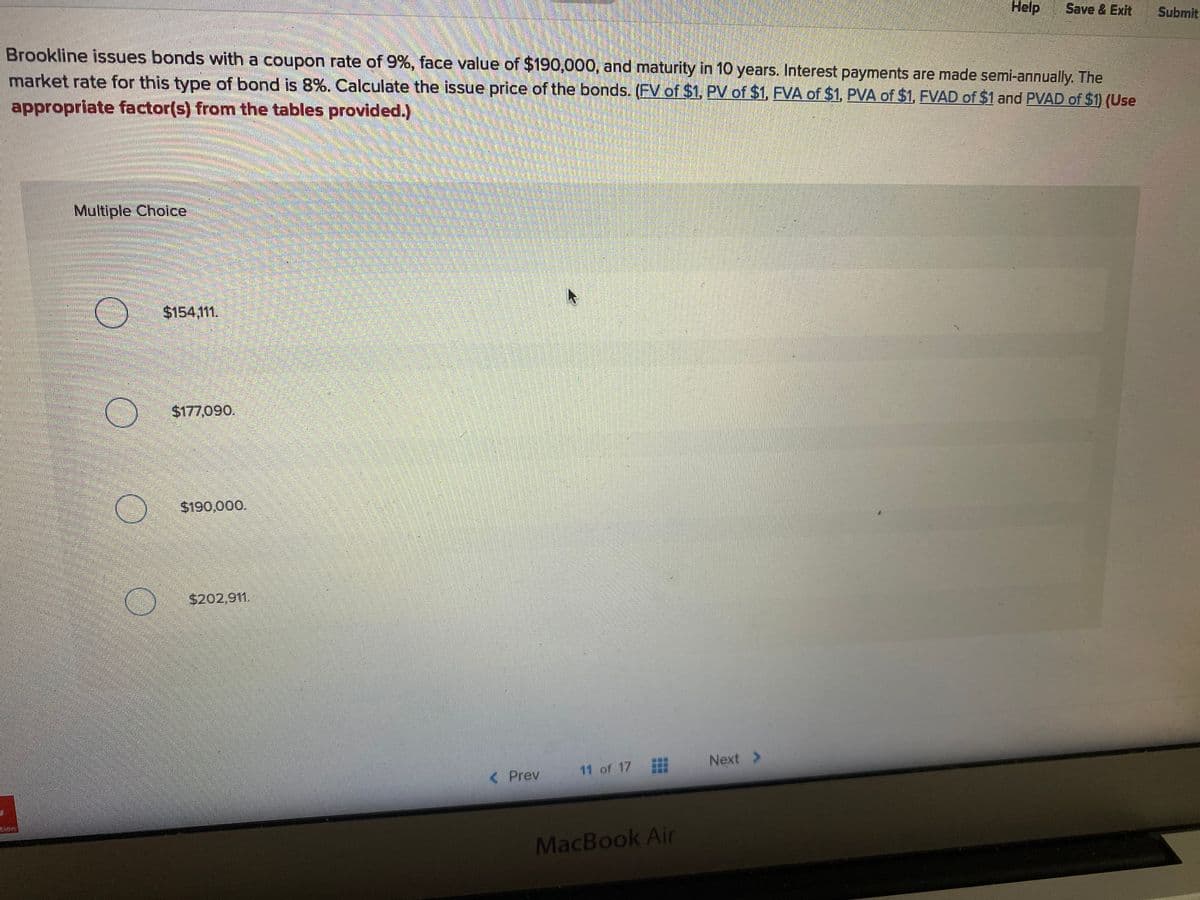 Help
Save & Exit
Submit
Brookline issues bonds with a coupon rate of 9%, face value of $190,000, and maturity in 10 years. Interest payments are made semi-annually. The
market rate for this type of bond is 8%. Calculate the issue price of the bonds. (EV of $1, PV of $1, FVA of $1, PVA of $1, FVAD of $1 and PVAD of $1) (Use
appropriate factor(s) from the tables provided.)
Multiple Choice
$154,111.
$177,090.
$190,000.
$202,911.
Next >
11 of 17
< Prev
MacBook Air
