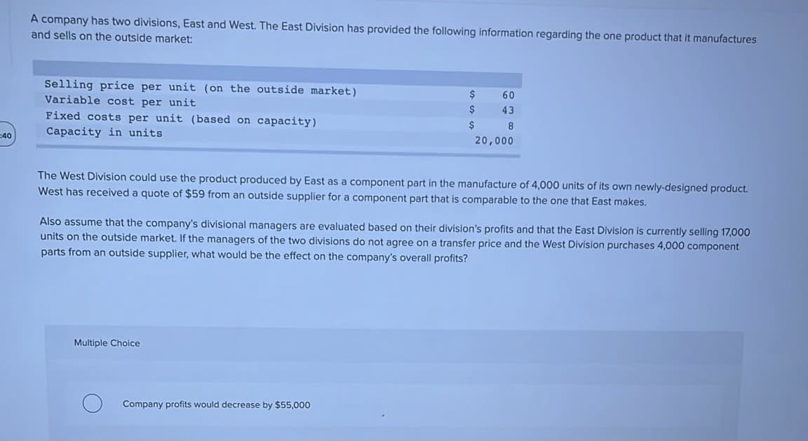 A company has two divisions, East and West. The East Division has provided the following information regarding the one product that it manufactures
and sells on the outside market:
Selling price per unit (on the outside market)
Variable cost per unit
2$
60
43
Fixed costs per unit (based on capacity)
2$
8
40
Capacity in units
20,000
The West Division could use the product produced by East as a component part in the manufacture of 4,000 units of its own newly-designed product.
West has received a quote of $59 from an outside supplier for a component part that is comparable to the one that East makes.
Also assume that the company's divisional managers are evaluated based on their division's profits and that the East Division is currently selling 17,000
units on the outside market. If the managers of the two divisions do not agree on a transfer price and the West Division purchases 4,000 component
parts from an outside supplier, what would be the effect on the company's overall profits?
Multiple Choice
Company profits would decrease by $55,000
