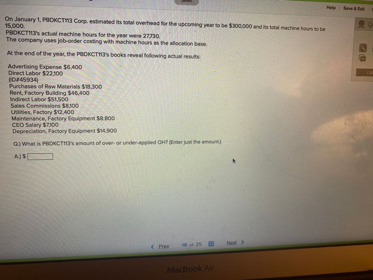 Help
Save & Exit
On January 1, PBDKCT113 Corp. estimated its total overhead for the upcoming year to be $300,000 and its total machine hours to be
15,000.
PBDKCT113's actual machine hours for the year were 27,730.
The company uses job-order costing with machine hours as the allocation base.
At the end of the year, the PBDKCT113's books reveal following actual results:
Advertising Expense $6,400
Direct Labor $22,100
(ID#45934)
Purchases of Raw Materials $18,300
Rent, Factory Building $46,400
Indirect Labor $51,500
Sales Commissions $8,100
Utilities, Factory $12,400
Maintenance, Factory Equipment $8,800
CEO Salary $7,100
Depreciation, Factory Equipment $14,900
Col
Q.) What is PBDKCT113's amount of over- or under-applied OH? (Enter just the amount.)
A.y S
Next >
< Prev
18 of 25
MacBook Air
