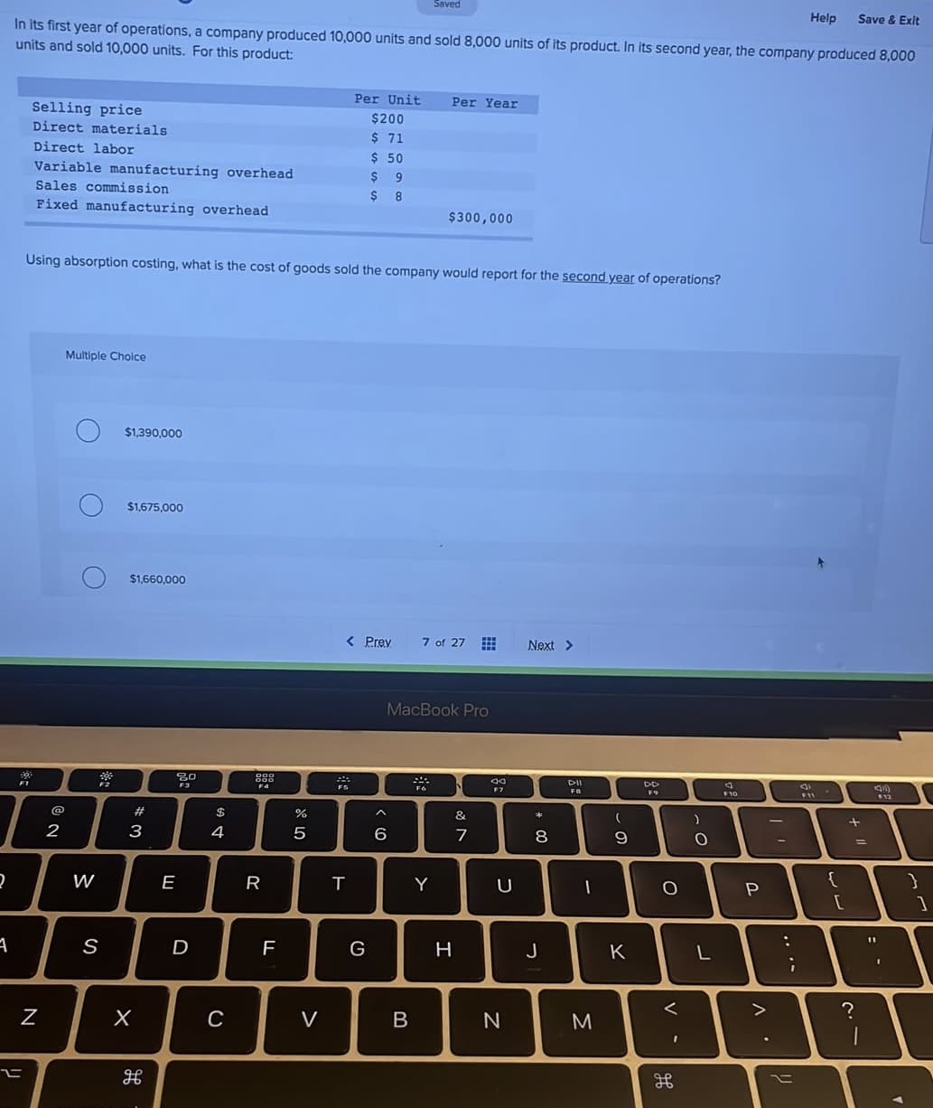 Saved
Help
Save & Exit
In its first year of operations, a company produced 10,000 units and sold 8,000 units of its product. In its second year, the company produced 8,000
units and sold 10,000 units. For this product:
Per Unit
Per Year
Selling price
Direct materials
$200
$ 71
$ 50
$ 9
Direct labor
Variable manufacturing overhead
Sales commission
$ 8
Fixed manufacturing overhead
$300,000
Using absorption costing, what is the cost of goods sold the company would report for the second year of operations?
Multiple Choice
$1,390,000
$1,675,000
$1,660,000
< Prev
7 of 27
Next >
MacBook Pro
F1
DII
DD
F4
FB
F10
12
@
#
$
&
2
3
4
7
W
E
R
Y
{
P
D
F
G
H
J
K
C
V
....
V
