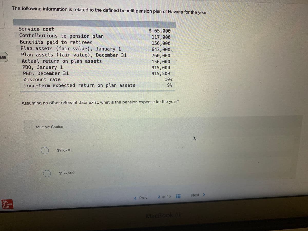 The following information is related to the defined benefit pension plan of Havana for the year:
Service cost
Contributions to pension plan
Benefits paid to retirees
Plan assets (fair value), January 1
Plan assets (fair value), December 31
Actual return on plan assets
PBO, January 1
PBO, December 31
Discount rate
Long-term expected return on plan assets
$ 65,000
117,000
156,000
643,000
760,000
156,000
915,000
915,500
3:09
10%
9%
Assuming no other relevant data exist, what is the pension expense for the year?
Multiple Choice
$96,630.
$156,500.
2 of 16
Next >
< Prev
Mc
Graw
Hill
MacBook Air
