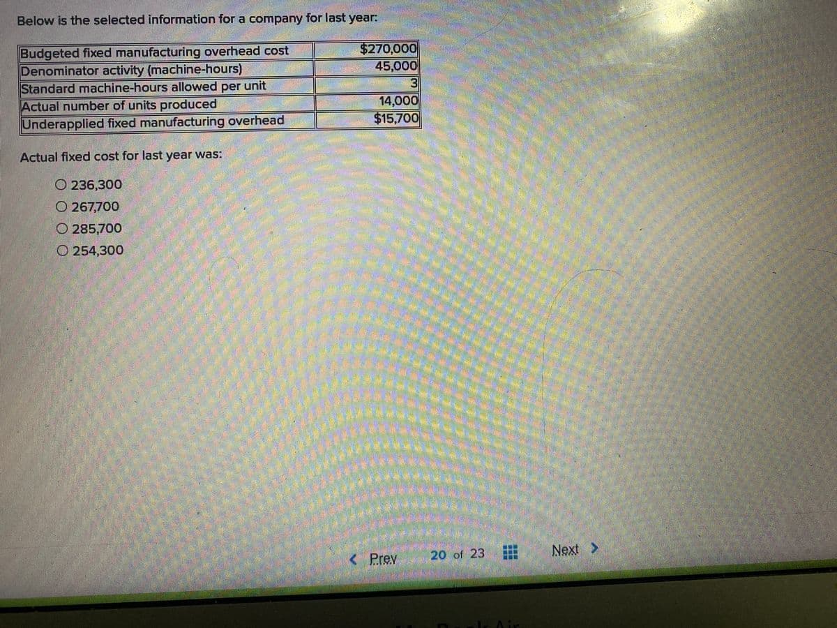 Below is the selected information for a company for last year
$270,000
45,000
Budgeted fixed manufacturing overhead cost
Denominator activity (machine-hours)
Standard machine-hours allowed per unit
Actual number of units produced
Underapplied fixed manufacturing overhead
3
14,000
$15,700
Actual fixed cost for last year was:
O 236,300
O 267,700
O 285,700
O 254,300
Next
>
< Prev
20 of 23 :
Air
