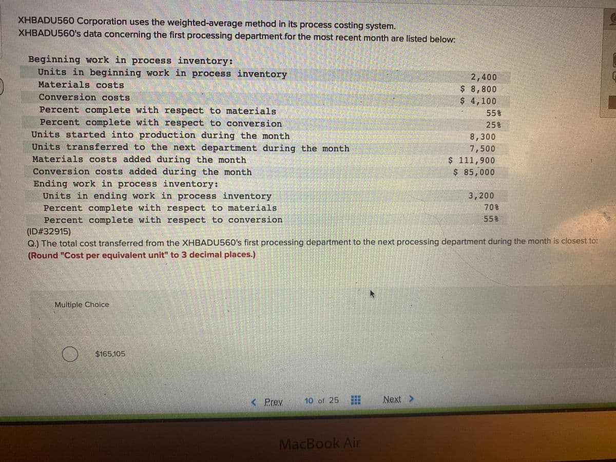 XHBADU560 Corporation uses the weighted-average method in its process costing system.
XHBADU560's data concerning the first processing department for the most recent month are listed below:
Beginning work in process inventory:
Units in beginning work in process inventory
Materials costs
Conversion costs
Percent complete with respect to materials
Percent complete with respect to conversion
Units started into production during the month
Units transferred to the next department during the month
Materials costs added during the month
Conversion costs added during the month
Ending work in process inventory:
Units in ending work in process inventory
Percent complete with respect to materials
Percent complete with respect to conversion
(ID#32915)
Q.) The total cost transferred from the XHBADU560's first processing department to the next processing department during the month is closest to:
(Round "Cost per equivalent unit" to 3 decimal places.)
2,400
$ 8,800
$ 4,100
55%
25%
8,300
7,500
$ 111,900
$ 85,000
3,200
70%
55%
Multiple Choice
$165.105
< Prev.
10 of 25
Next >
MacBook Ai
