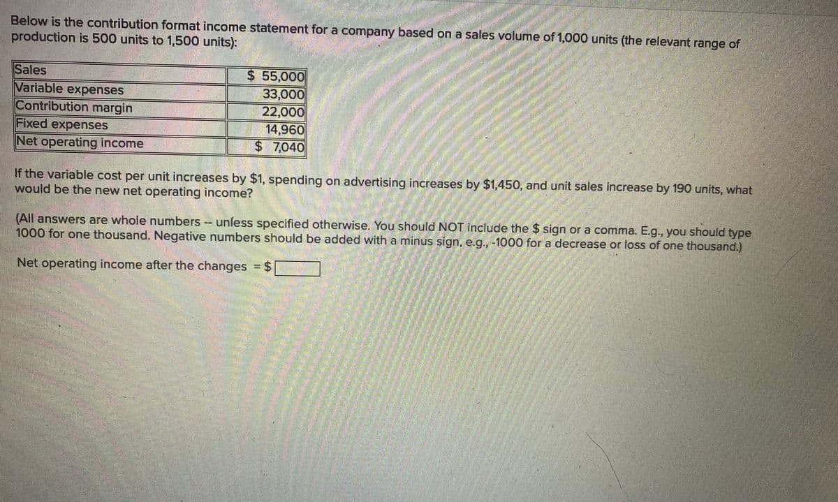 Below is the contribution format income statement for a company based on a sales volume of 1,000 units (the relevant range of
production is 500 units to 1,500 units):
Sales
$ 55,000
33,000
22,000
14,960
$ 7,040
Variable expenses
Contribution margin
Fixed expenses
Net operating income
If the variable cost per unit increases by $1, spending on advertising increases by $1,450, and unit sales increase by 190 units, what
would be the new net operating income?
(All answers are whole numbers - unless specified otherwise. You should NOT include the $ sign or a comma. E.g., you should type
1000 for one thousand. Negative numbers should be added with a minus sign, e.g., -1000 for a decrease or loss of one thousand.)
Net operating income after the changes = $
%3D
