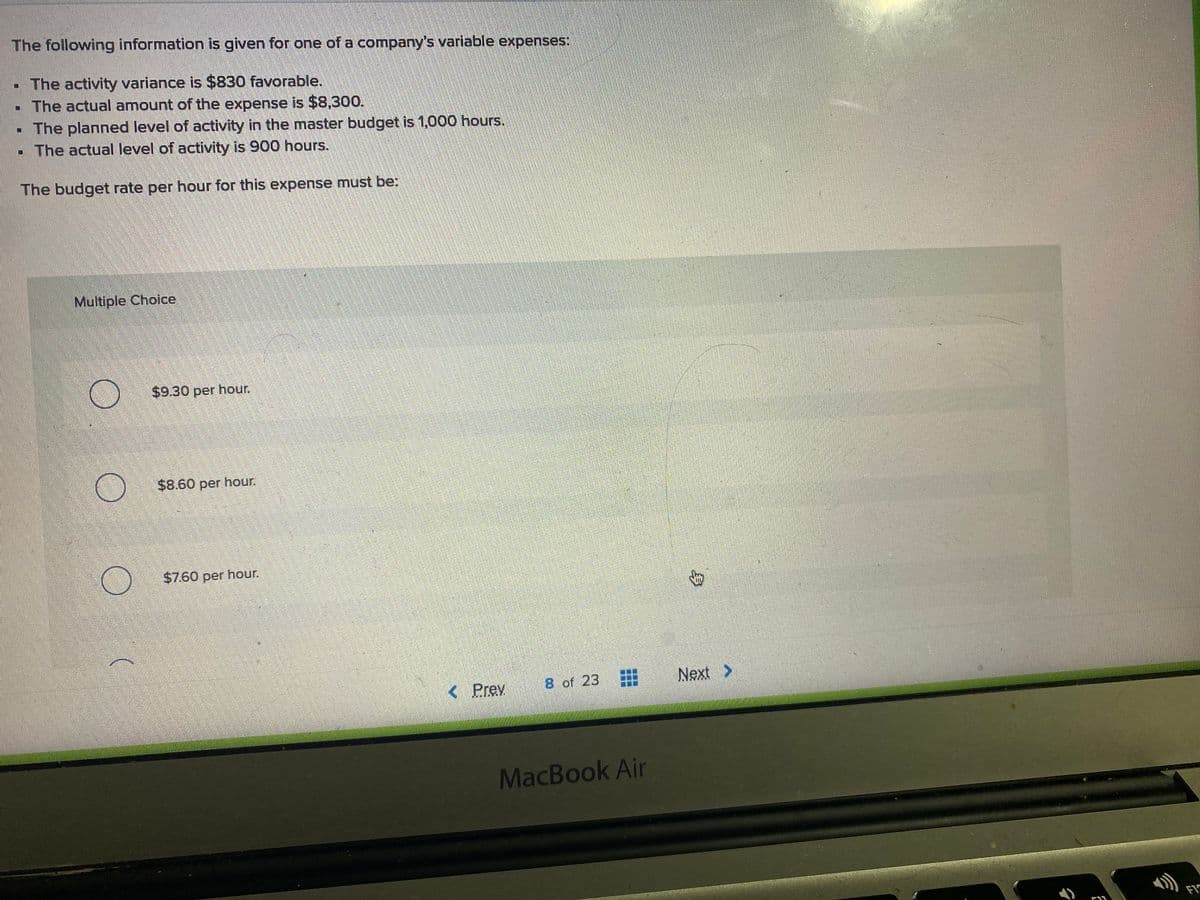 The following information is given for one of a company's variable expenses:
- The activity variance is $830 favorable.
- The actual amount of the expense is $8,300.
The planned level of activity in the master budget is 1,000 hours.
- The actual level of activity is 900 hours.
The budget rate per hour for this expense must be:
Multiple Choilce
$9.30 per hour.
$8.60 per hour.
$7.60 per hour.
< Prev
8 of 23
Next >
MacBook Air
FI
身
