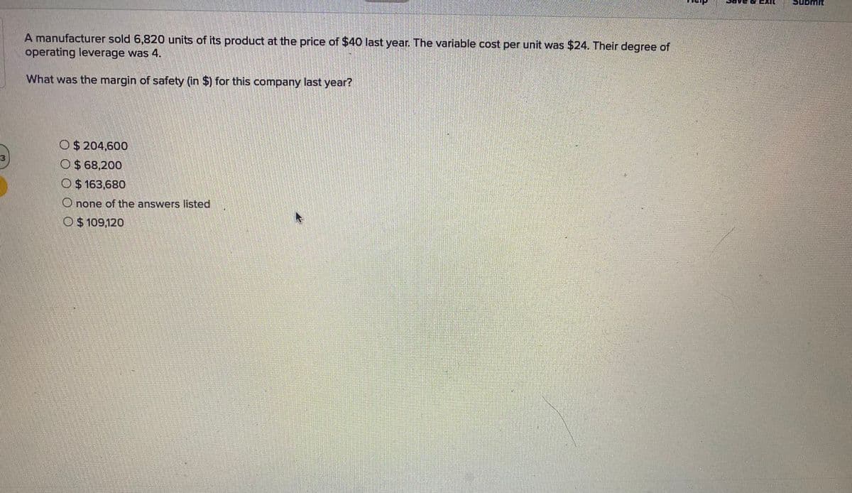 A manufacturer sold 6,820 units of its product at the price of $40 last year. The variable cost per unit was $24. Their degree of
operating leverage was 4.
What was the margin of safety (in $) for this company last year?
M O$ 204,600
O$ 68,200
O $ 163,680
Onone of the answers listed
O $ 109,120
