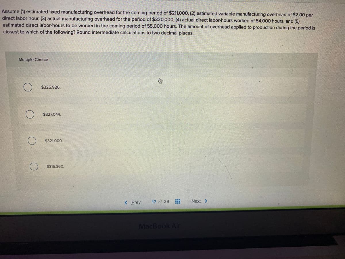Assume (1) estimated fixed manufacturing overhead for the coming period of $211,000, (2) estimated variable manufacturing overhead of $2.00 per
direct labor hour, (3) actual manufacturing overhead for the period of $320,000, (4) actual direct labor-hours worked of 54,000 hours, and (5)
estimated direct labor-hours to be worked in the coming period of 55,000 hours. The amount of overhead applied to production during the period is
closest to which of the following? Round intermediate calculations to two decimal places.
Multiple Choice
$325,926.
$327,044.
$321,000.
$315,360.
< Prev
17 of 29
Next >
MacBook Air
...
...
