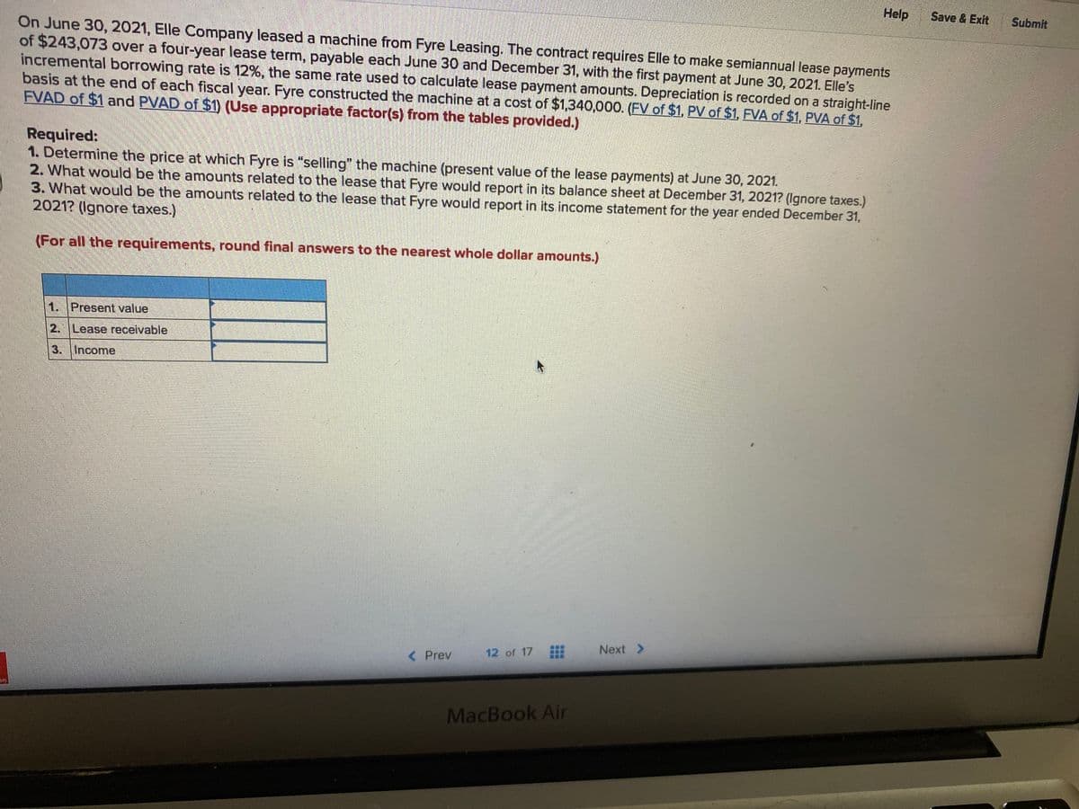 Help
Save & Exit
Submit
On June 30, 2021, Elle Company leased a machine from Fyre Leasing. The contract requires Elle to make semiannual lease payments
of $243,073 over a four-year lease term, payable each June 30 and December 31, with the first payment at June 30, 2021. Elle's
incremental borrowing rate is 12%, the same rate used to calculate lease payment amounts. Depreciation is recorded on a straight-line
basis at the end of each fiscal year. Fyre constructed the machine at a cost of $1,340,000. (FV of $1, PV of $1, FVA of $1, PVA of $1,
FVAD of $1 and PVAD of $1) (Use appropriate factor(s) from the tables provided.)
Required:
1. Determine the price at which Fyre is "selling" the machine (present value of the lease payments) at June 30, 2021.
2. What would be the amounts related to the lease that Fyre would report in its balance sheet at December 31, 2021? (Ignore taxes.)
3. What would be the amounts related to the lease that Fyre would report in its income statement for the year ended December 31,
2021? (Ignore taxes.)
(For all the requirements, round final answers to the nearest whole dollar amounts.)
1. Present value
2. Lease receivable
3. Income
Next >
12 of 17
< Prev
an
MacBook Air
