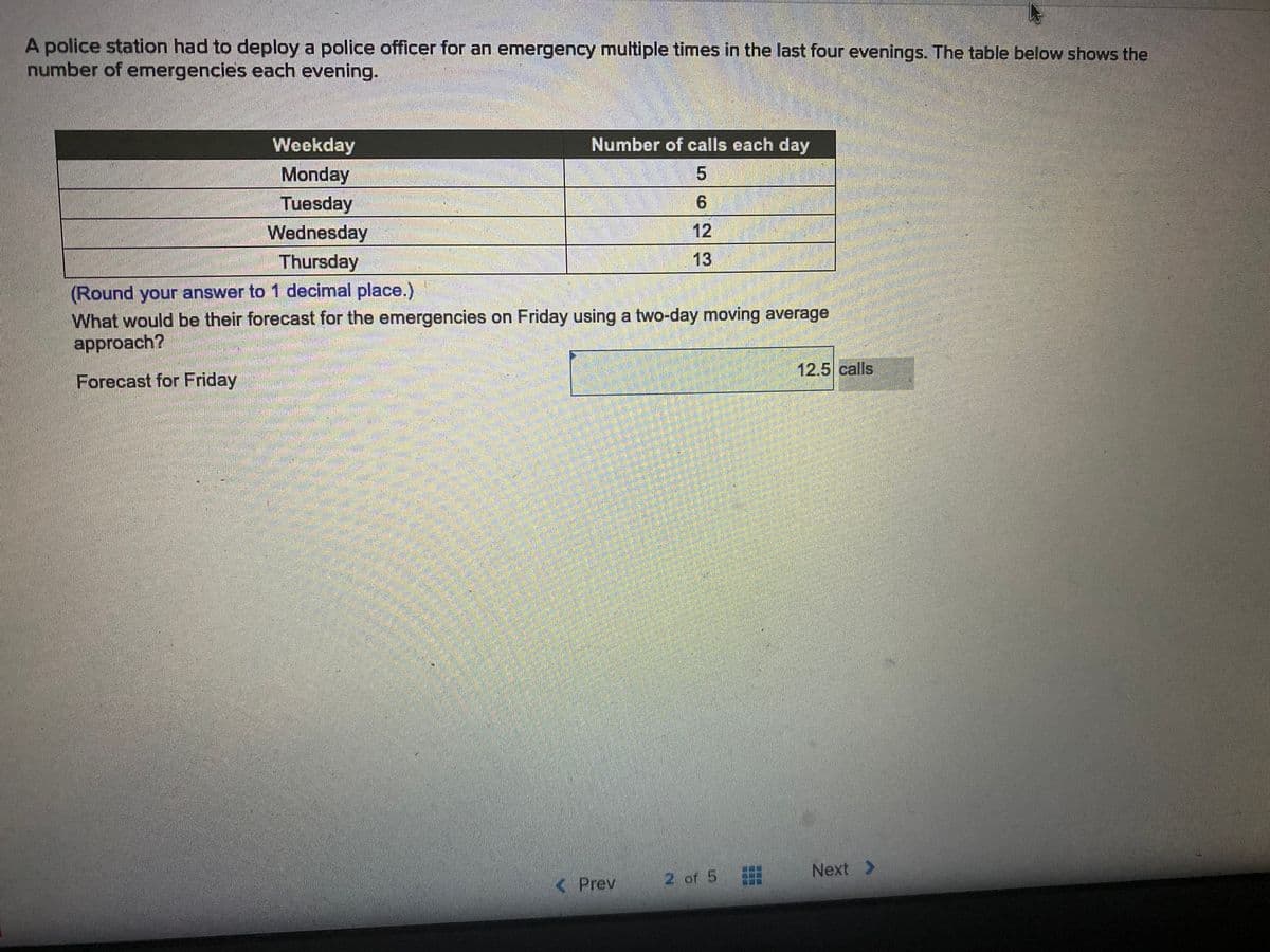 A police station had to deploy a police officer for an emergency multiple times in the last four evenings. The table below shows the
number of emergencies each evening.
Weekday
Number of calls each day
Monday
Tuesday
Wednesday
Thursday
6.
12
13
(Round your answer to 1 decimal place.)
What would be their forecast for the emergencies on Friday using a two-day moving average
approach?
12.5 calls
Forecast for Friday
2 of 5
Next >
< Prev
