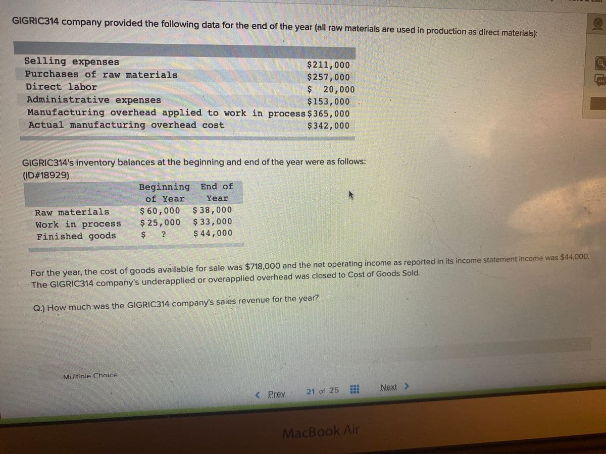 GIGRIC314 company provided the following data for the end of the year (all raw materials are used in production as direct materials):
Selling expenses
Purchases of raw materials
Direct labor
Administrative expenses
$211,000
$257,000
$ 20,000
$153,000
Manufacturing overhead applied to work in process $365,000
$342,000
Actual manufacturing overhead cost
GIGRIC314's inventory balances at the beginning and end of the year were as follows:
ID#18929)
Beginning End of
of Year
Year
Raw materials
Work in process
Finished goods
$ 60,000
$ 25,000
$ 38,000
$ 33,000
$ 44,000
For the year, the cost of goods available for sale was $718,000 and the net operating income as reported in its income statement income was $44,000.
The GIGRIC314 company's underapplied or overapplied overhead was closed to Cost of Goods Sold.
Q.) How much was the GIGRIC314 company's sales revenue for the year?
Multinle Choice
Next >
< Prev
21 of 25
MacBook Air
%24
