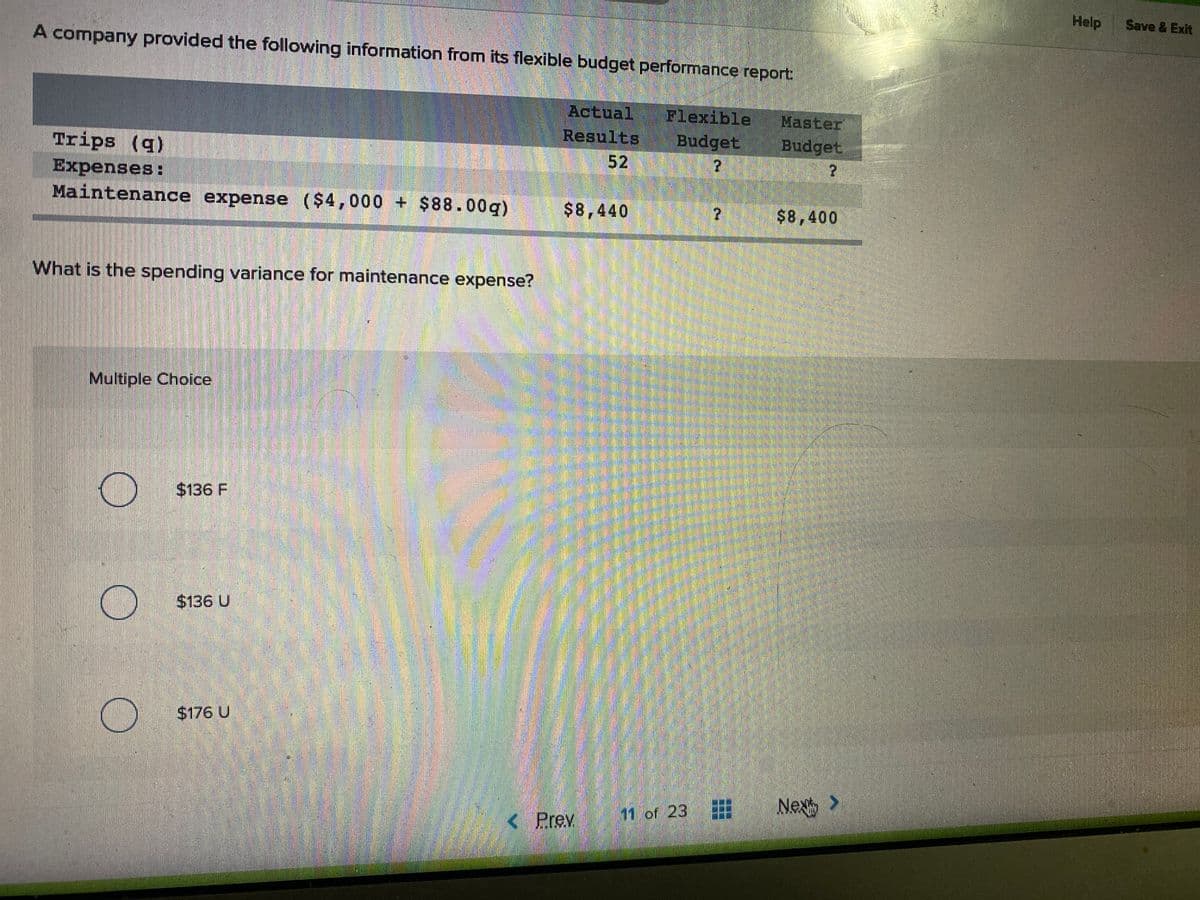 Help
Save & Exit
AA company provided the following information from its flexible budget performance report:
Actual
Results
52
Flexible
Budget
Master
Budget
Trips (q)
2.
Expenses:
Maintenance expense ($4,000 + $88.00g)
$8,440
$8,400
What is the spending variance for maintenance expense?
Multiple Choice
$136 F
$136 U
$176 U
Nex
11 of 23
< Prev
