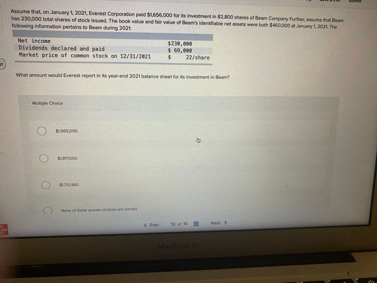 Submit
Assume that, on January 1, 2021, Everest Corporation paid $1,656,000 for its investment in 82,800 shares of Beam Company Further, assume that Beam
has 230,000 total shares of stock issued. The book value and fair value of Beam's identifiable net assets were both $460,000 at January 1, 2021. The
following information pertains to Beam during 2021:
Net income
Dividends declared and paid
Market price of common stock on 12/31/2021
$230,000
$ 69,000
22/share
17
What amount would Everest report in its year-end 2021 balance sheet for its investment in Beam?
Multiple Choice
$1,955,000.
$1,817,000.
$1,713,960.
None of these answer choices are correct.
< Prev
12 of 16
Next >
raw
MacBook Air
