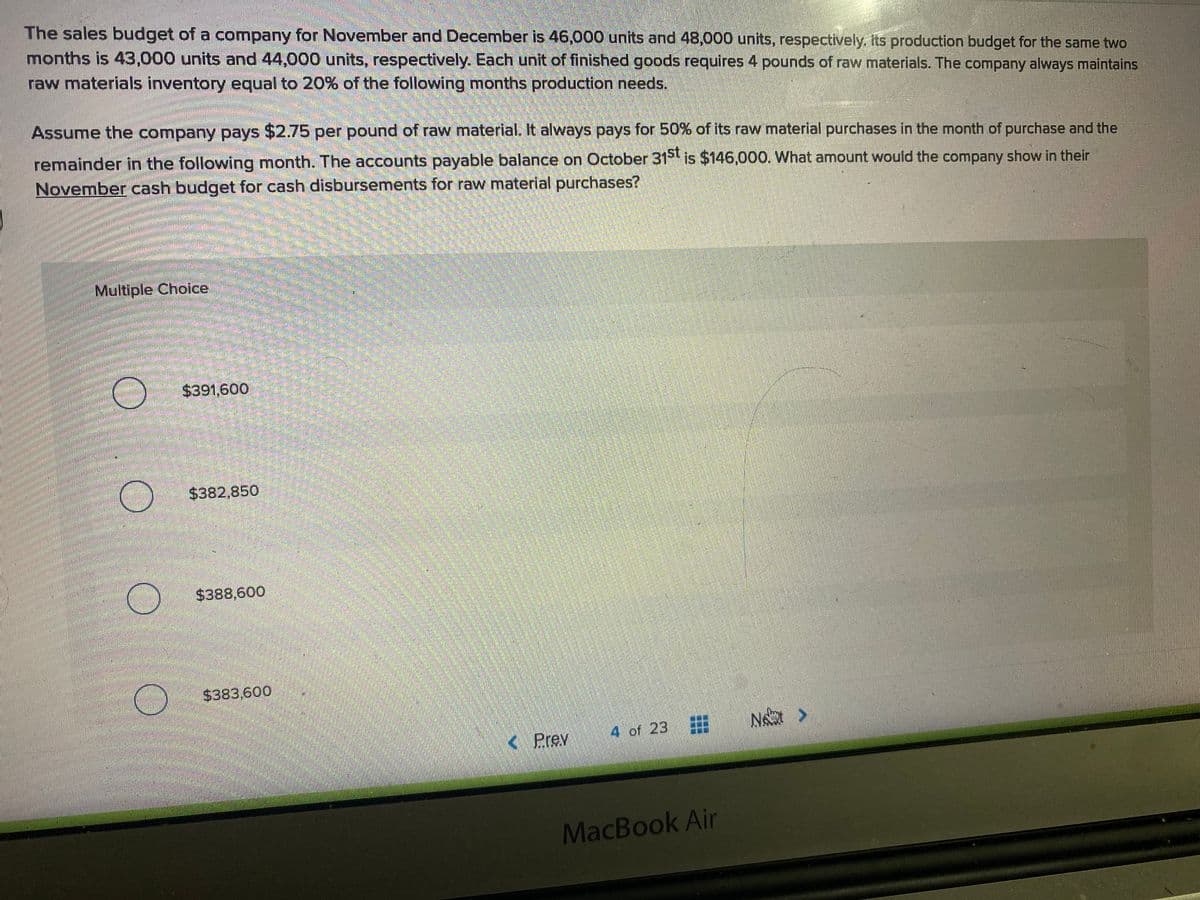 The sales budget of a company for November and December is 46,000 units and 48,000 units, respectively. its production budget for the same two
months is 43,000 units and 44,000 units, respectively. Each unit of finished goods requires 4 pounds of raw materials. The company always maintains
raw materials inventory equal to 20% of the following months production needs.
Assume the company pays $2.75 per pound of raw material. It alvways pays for 50% of its raw material purchases in the month of purchase and the
remainder in the following month. The accounts payable balance on October 31 is $146,000. What amount would the company show in their
November cash budget for cash disbursements for raw material purchases?
Multiple Choice
$391,600
$382,850
$388,600
$383,600
( Prev
4 of 23
MacBook Ain
