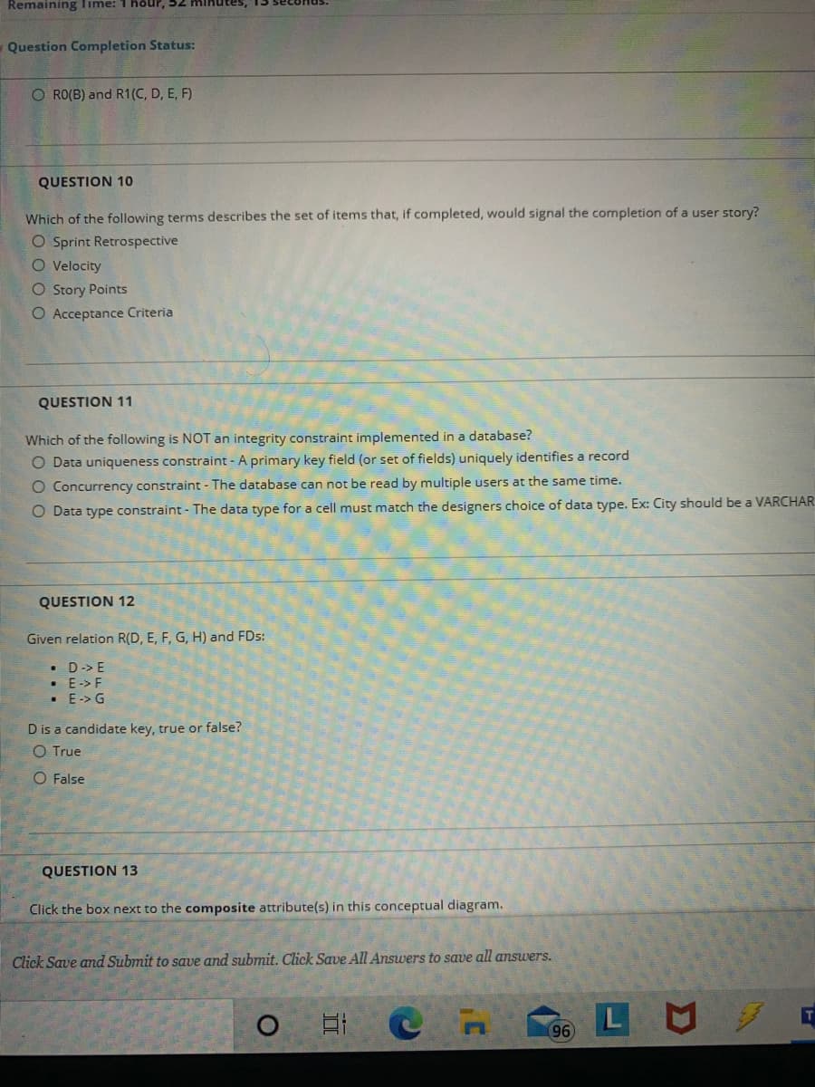 Remaining Time: 1 höUP, 52 MIKutes,
Question Completion Status:
O RO(B) and R1(C, D, E, F)
QUESTION 10
Which of the following terms describes the set of items that, if completed, would signal the completion of a user story?
O Sprint Retrospective
O Velocity
O Story Points
O Acceptance Criteria
QUESTION 11
Which of the following is NOT an integrity constraint implemented in a database?
O Data uniqueness constraint - A primary key field (or set of fields) uniquely identifies a record
O Concurrency constraint - The database can not be read by multiple users at the same time.
O Data type constraint - The data type for a cell must match the designers choice of data type. Ex: City should be a VARCHAR
QUESTION 12
Given relation R(D, E, F, G, H) and FDs:
• D-> E
• E-> F
• E-> G
D is a candidate key, true or false?
O True
O False
QUESTION 13
Click the box next to the composite attribute(s) in this conceptual diagram.
Click Save and Submit to save and submit. Click Save All Answers to save all answers.
96

