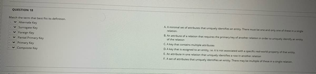 QUESTION 18
Match the term that best fits its definition.
v Alternate Key
A. A minimal set of attributes that uniquely identifies an entity. There must be one and only one of these in a single
relation.
v Surrogate Key
v Foreign Key
v Partial Primary Key
B. An attribute of a relation that requires the primary key of another relation in arder to uniquely identify an entity
of the relation
C.A key that contains multiple attributes
v Primary Key
D. A key that is assigned to an entity, i.e. it is not associated with a specific real-world property of that entity.
E. An attribute in one relation that uniquely identifies a row in another relation
F. A set of attributes that uniquely identifies an entity. There may be multiple of these in a single relation.
v Composite Key
