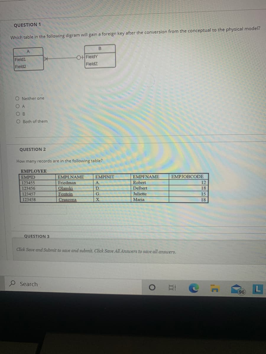 QUESTION 1
Which table in the following digram will gain a foreign key after the conversion from the conceptual to the physical model?
B
Field1
Field2
OFieldY
FieldZ
O Neither one
O A
O B
O Both of them
QUESTION 2
How many records are in the following table?
EMPLOYEE
EMPFNAME
Robert
Delbert
Juliette
Maria
EMPID
EMPLNAME
EMPINIT
EMPJOBCODE
123455
12
Friedman
Olanski
Fontein
Cruazona
A.
123456
D.
18
123457
G.
15
123458
X.
18
QUESTION 3
Click Save and Submit to save and submit. Click Save All Answers to save all answers.
Search
96
近
