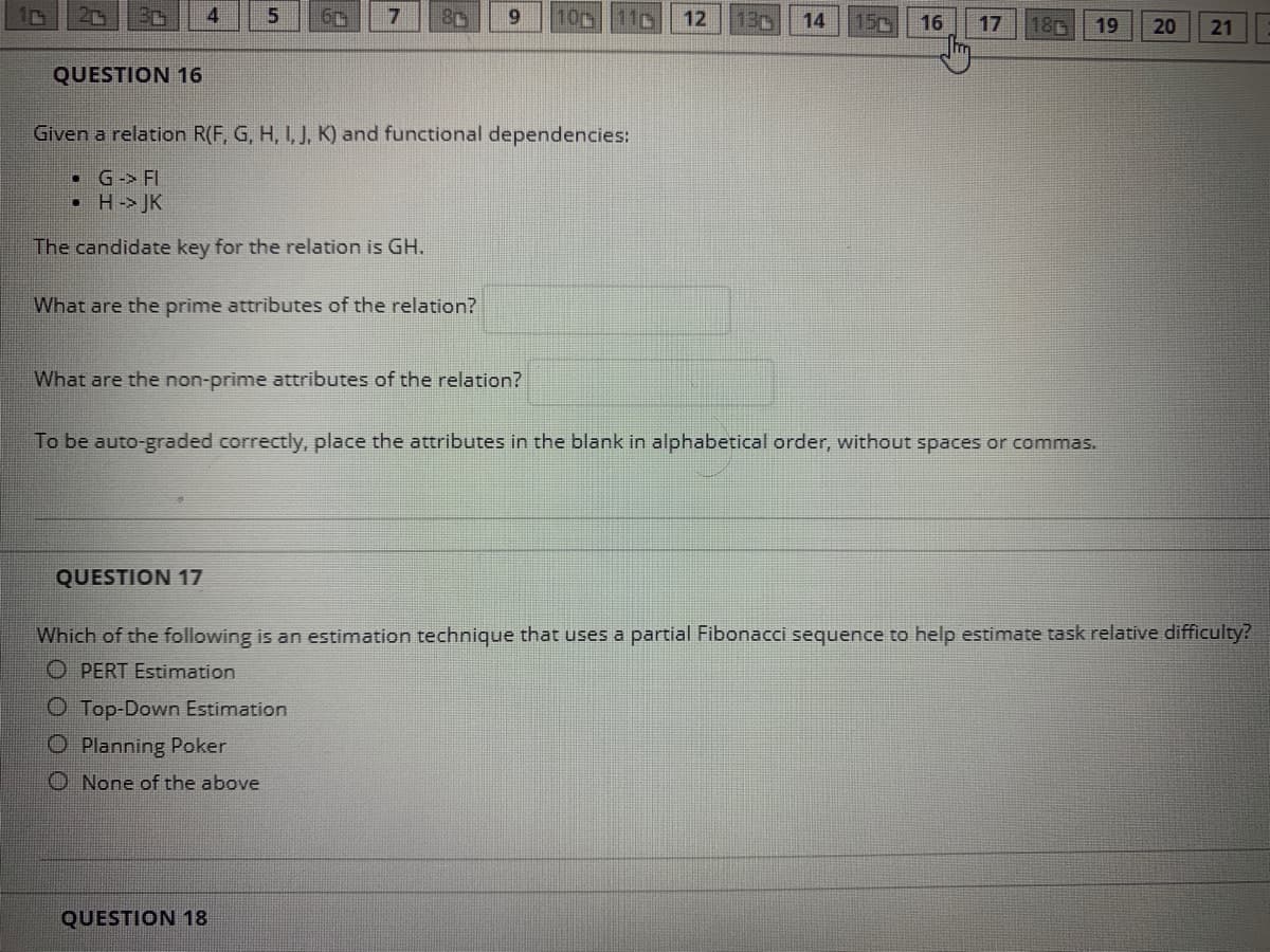 7
6.
10c
11p
12
130
14
15c
16
17
180
19
20
21
QUESTION 16
Given a relation R(F, G, H, I, J, K) and functional dependencies:
• G-> FI
• H-> JK
The candidate key for the relation is GH.
What are the prime attributes of the relation?
What are the non-prime attributes of the relation?
To be auto-graded correctly, place the attributes in the blank in alphabetical order, without spaces or commas.
QUESTION 17
Which of the following is an estimation technique that uses a partial Fibonacci sequence to help estimate task relative difficulty?
O PERT Estimation
O Top-Down Estimation
O Planning Poker
O None of the above
QUESTION 18
