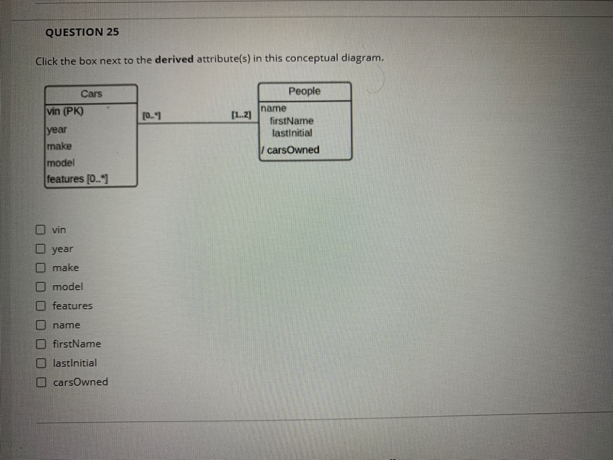 QUESTION 25
Click the box next to the derived attribute(s) in this conceptual diagram.
Cars
People
name
firstName
lastinitial
vin (PK)
[0."1
[1.2]
year
make
/carsOwned
model
features [0.."]
O vin
O year
make
Omodel
O features
O name
O firstName
O lastInitial
O carsOwned
