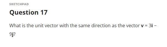 **Question 17**

What is the unit vector with the same direction as the vector **v** = 3i - 9j?

---

*Note: The image contains a mathematical question asking to find the unit vector in the same direction as the given vector \( \mathbf{v} = 3i - 9j \). There are no graphs or diagrams accompanying the text.*