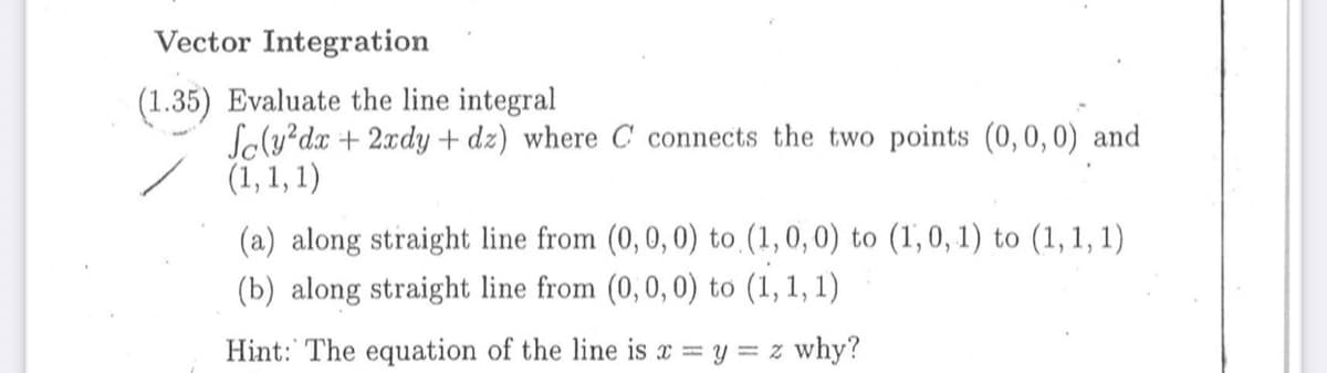 Vector Integration
(1.35) Evaluate the line integral
Soly?dx + 2xdy + dz) where C connects the two points (0,0,0) and
(1, 1, 1)
(a) along straight line from (0,0,0) to (1,0, 0) to (1,0, 1) to (1,1, 1)
(b) along straight line from (0,0, 0) to (1, 1, 1)
Hint: The equation of the line is x y = z why?
