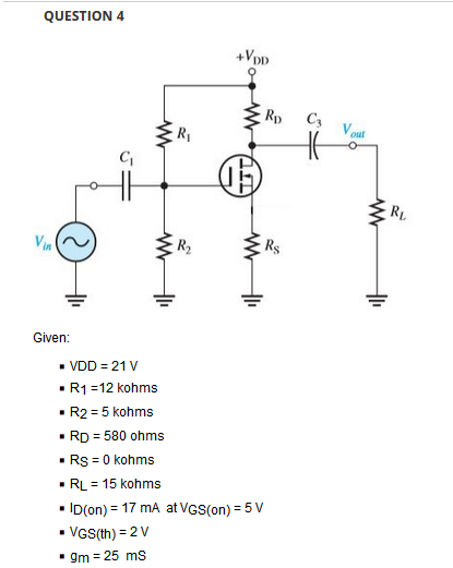 QUESTION 4
+VpD
Rp
C3
RL
Vin
R2
Rs
Given:
• VDD = 21 V
• R1=12 kohms
• R2 = 5 kohms
• RD = 580 ohms
• Rs = 0 kohms
• RL = 15 kohms
• ID(on) = 17 mA at VGS(on) = 5 V
• VGS(th) = 2V
• gm = 25 ms
