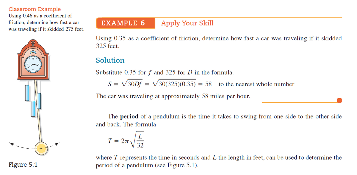 Classroom Example
Using 0.46 as a coefficient of
friction, determine how fast a car
EXAMPLE 6
Apply Your Skill
was traveling if it skidded 275 feet.
Using 0.35 as a coefficient of friction, determine how fast a car was traveling if it skidded
325 feet.
Solution
Substitute 0.35 for f and 325 for D in the formula.
S = V30Df = V 30(325)(0.35) = 58
to the nearest whole number
The car was traveling at approximately 58 miles per hour.
The period of a pendulum is the time it takes to swing from one side to the other side
and back. The formula
L
T = 27
32
where T represents the time in seconds and L the length in feet, can be used to determine the
period of a pendulum (see Figure 5.1).
Figure 5.1
