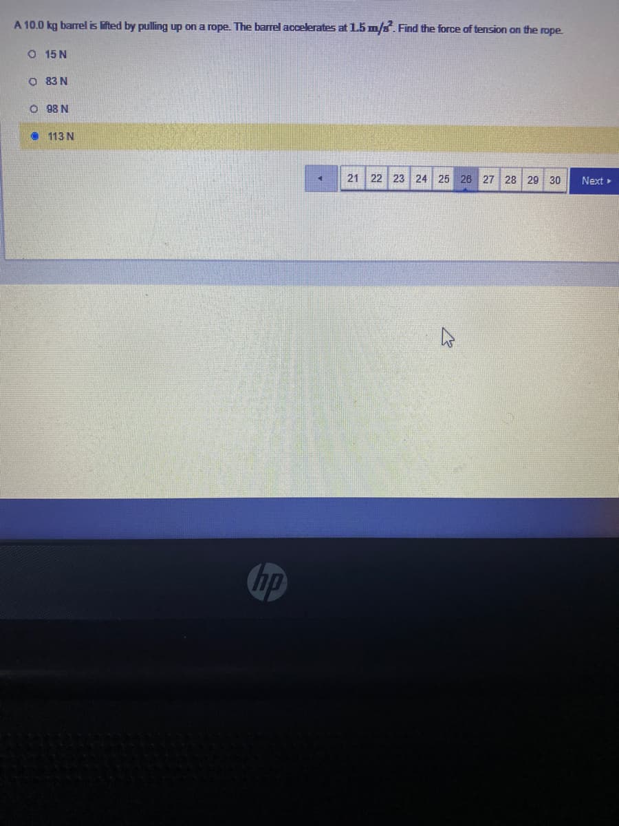 A 10.0 kg barrel is lifted by pulling up on a rope. The barrel accelerates at 1.5 m/a. Find the force of tension on the rope
O 15 N
O 83 N
O 98 N
• 113 N
21 22 23 24 25 26 27 28
29
30
Next
hp
