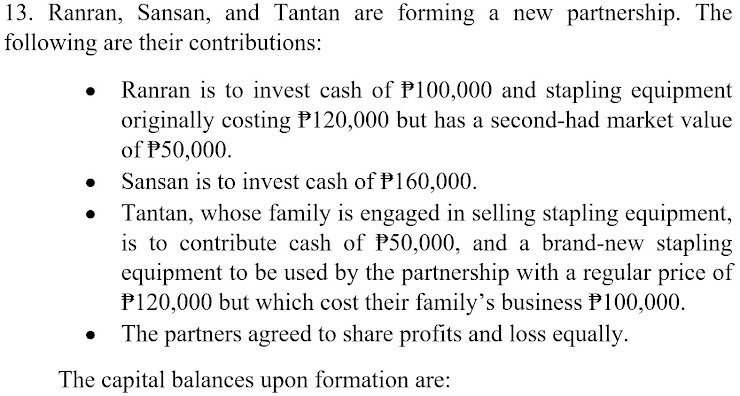 13. Ranran, Sansan, and Tantan are forming a new partnership. The
following are their contributions:
Ranran is to invest cash of P100,000 and stapling equipment
originally costing P120,000 but has a second-had market value
of P50,000.
Sansan is to invest cash of P160,000.
Tantan, whose family is engaged in selling stapling equipment,
is to contribute cash of P50,000, and a brand-new stapling
equipment to be used by the partnership with a regular price of
P120,000 but which cost their family's business P100,000.
The partners agreed to share profits and loss equally.
The capital balances upon formation are:
