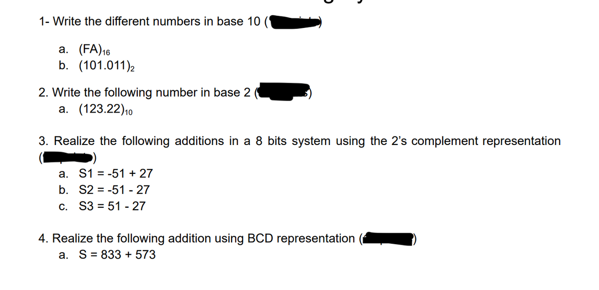 1- Write the different numbers in base 10
a. (FA) 16
b. (101.011) 2
2. Write the following number in base 2
a. (123.22) 10
3. Realize the following additions in a 8 bits system using the 2's complement representation
a. S1 = -51 +27
b. S2-51 - 27
c. S351 - 27
4. Realize the following addition using BCD representation
a. S = 833 + 573