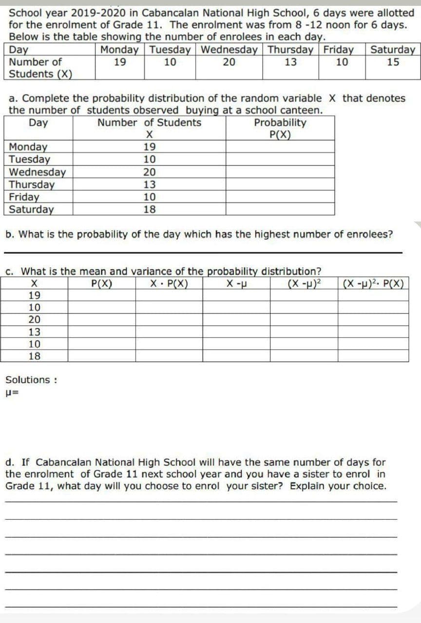 School year 2019-2020 in Cabancalan National High School, 6 days were allotted
for the enrolment of Grade 11. The enrolment was from 8 -12 noon for 6 days.
Below is the table showing the number of enrolees in each day.
Day
Number of
Monday Tuesday Wednesday Thursday Friday
10
Saturday
15
19
10
20
13
Students (X)
a. Complete the probability distribution of the random variable X that denotes
the number of students observed buying at a school canteen.
Day
Probability
P(X)
Number of Students
Monday
Tuesday
Wednesday
Thursday
Friday
Saturday
19
10
20
13
10
18
b. What is the probability of the day which has the highest number of enrolees?
C. What is the mean and variance of the probability distribution?
X P(X)
(X -p)2. P(X)
P(X)
(X-p)2
19
10
20
13
10
18
Solutions :
d. If Cabancalan National High School will have the same number of days for
the enrolment of Grade 11 next school year and you have a sister to enrol in
Grade 11, what day will you choose to enrol your sister? Explain your choice.
