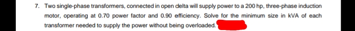 7. Two single-phase transformers, connected in open delta will supply power to a 200 hp, three-phase induction
motor, operating at 0.70 power factor and 0.90 efficiency. Solve for the minimum size in kVA of each
transformer needed to supply the power without being overloaded.
