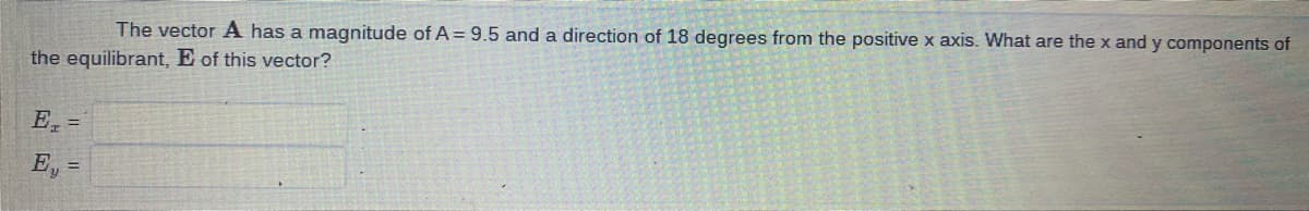 The vector A has a magnitude of A = 9.5 and a direction of 18 degrees from the positive x axis. What are the x and y components of
the equilibrant, E of this vector?
E =
E₁ =