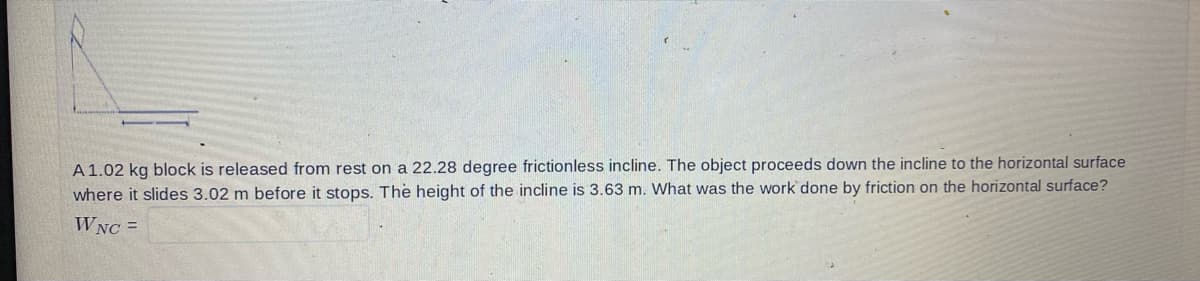 A 1.02 kg block is released from rest on a 22.28 degree frictionless incline. The object proceeds down the incline to the horizontal surface
where it slides 3.02 m before it stops. The height of the incline is 3.63 m. What was the work done by friction on the horizontal surface?
WNC =