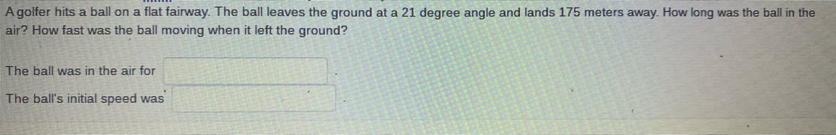 A golfer hits a ball on a flat fairway. The ball leaves the ground at a 21 degree angle and lands 175 meters away. How long was the ball in the
air? How fast was the ball moving when it left the ground?
The ball was in the air for
The ball's initial speed was