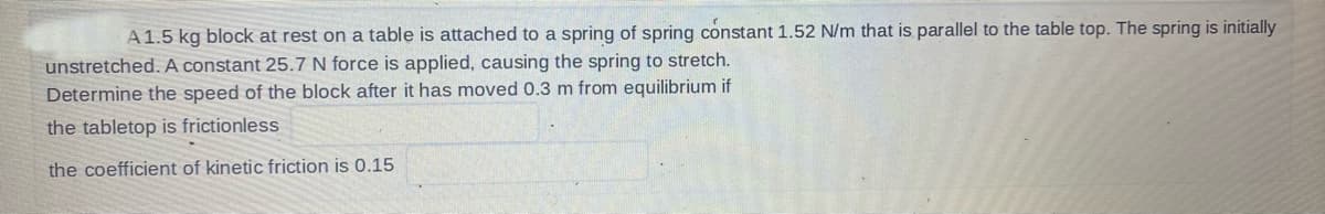 A 1.5 kg block at rest on a table is attached to a spring of spring constant 1.52 N/m that is parallel to the table top. The spring is initially
unstretched. A constant 25.7 N force is applied, causing the spring to stretch.
Determine the speed of the block after it has moved 0.3 m from equilibrium if
the tabletop is frictionless
the coefficient of kinetic friction is 0.15