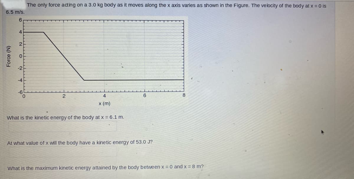 The only force acting on a 3.0 kg body as it moves along the x axis varies as shown in the Figure. The velocity of the body at x = 0 is
6.5 m/s.
6
0
2
6
8
4
x (m)
What is the kinetic energy of the body at x = 6.1 m.
At what value of x will the body have a kinetic energy of 53.0 J?
What is the maximum kinetic energy attained by the body between x = 0 and x = 8 m?
Force (N)
4
2
0
-2F
-4
-6