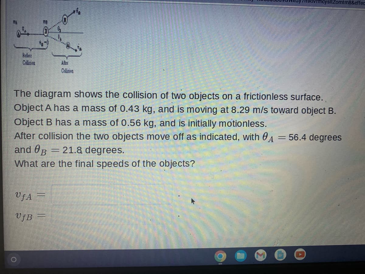 ysltZomtm8&effec
Beline
Collision
After
Collision
The diagram shows the collision of two objects on a frictionless surface.
Object A has a mass of 0.43 kg, and is moving at 8.29 m/s toward object B.
Object B has a mass of 0.56 kg, and is initially motionless.
After collision the two objects move off as indicated, with A = 56.4 degrees
and B
21.8 degrees.
-
What are the final speeds of the objects?
UfA=
VfB =
Kb.