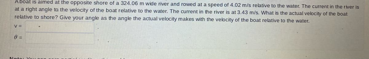 Aboat is aimed at the opposite shore of a 324.06 m wide river and rowed at a speed of 4.02 m/s relative to the water. The current in the river is
at a right angle to the velocity of the boat relative to the water. The current in the river is at 3.43 m/s. What is the actual velocity of the boat
relative to shore? Give your angle as the angle the actual velocity makes with the velocity of the boat relative to the water.
V =
0 =
Noto: You