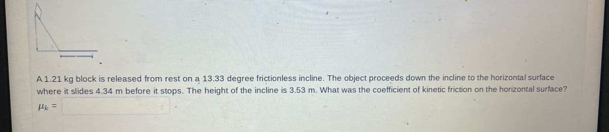 A 1.21 kg block is released from rest on a 13.33 degree frictionless incline. The object proceeds down the incline to the horizontal surface
where it slides 4.34 m before it stops. The height of the incline is 3.53 m. What was the coefficient of kinetic friction on the horizontal surface?
pk =