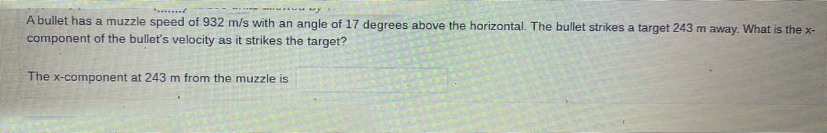 A bullet has a muzzle speed of 932 m/s with an angle of 17 degrees above the horizontal. The bullet strikes a target 243 m away. What is the x-
component of the bullet's velocity as it strikes the target?
The x-component at 243 m from the muzzle is