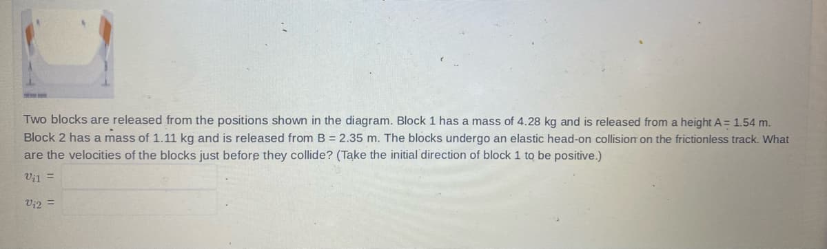 Two blocks are released from the positions shown in the diagram. Block 1 has a mass of 4.28 kg and is released from a height A = 1.54 m.
Block 2 has a mass of 1.11 kg and is released from B = 2.35 m. The blocks undergo an elastic head-on collision on the frictionless track. What
are the velocities of the blocks just before they collide? (Take the initial direction of block 1 to be positive.)
Vil
V₁2 =