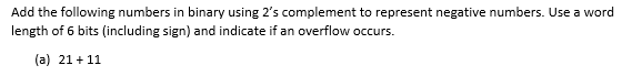 Add the following numbers in binary using 2's complement to represent negative numbers. Use a word
length of 6 bits (including sign) and indicate if an overflow occurs.
(a) 21 +11