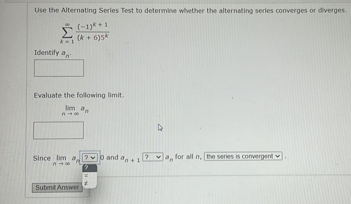 Use the Alternating Series Test to determine whether the alternating series converges or diverges.
Š (-1)* + 1
(k + 6)5k
k = 1
Identify a,
Evaluate the following limit.
lim an
n - 00
2v0 and an + 1
for all
the series is convergent v
Since lim
a,
n,
Submit Answer
