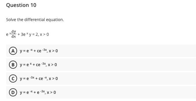 Question 10
Solve the differential equation.
dy
e
dx
+ 3e x y = 2, x >0
A y = ex + ce -3X, x > 0
B y= ex+ ce 3x, x > 0
c) y = e 3x + ce X, x > 0
D y= e*+ e 3x, x > 0
