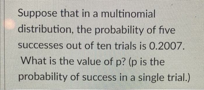 Suppose that in a multinomial
distribution, the probability of five
successes out of ten trials is 0.2007.
What is the value of p? (p is the
probability of success in a single trial.)
